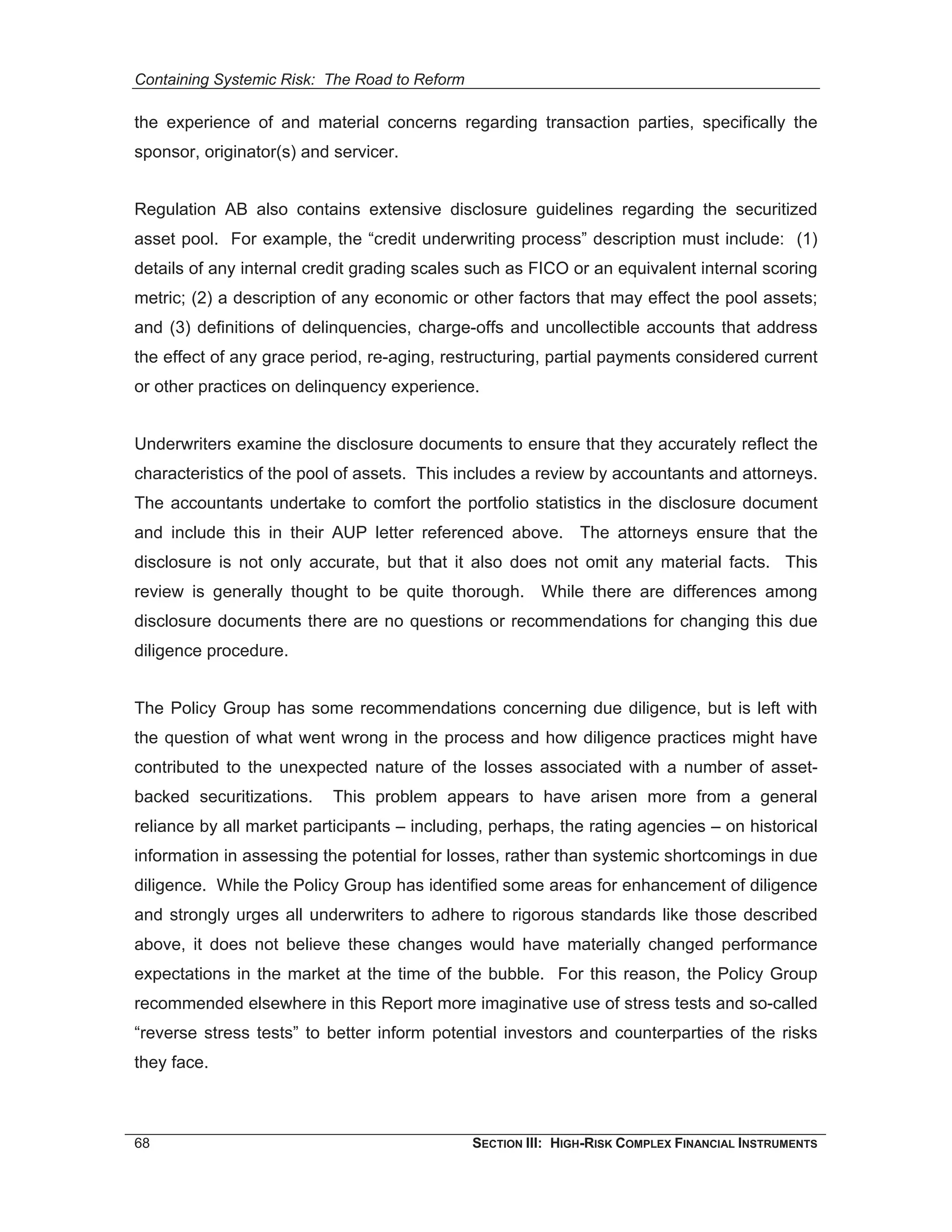 Containing Systemic Risk: The Road to Reform

the experience of and material concerns regarding transaction parties, specifically the
sponsor, originator(s) and servicer.


Regulation AB also contains extensive disclosure guidelines regarding the securitized
asset pool. For example, the “credit underwriting process” description must include: (1)
details of any internal credit grading scales such as FICO or an equivalent internal scoring
metric; (2) a description of any economic or other factors that may effect the pool assets;
and (3) definitions of delinquencies, charge-offs and uncollectible accounts that address
the effect of any grace period, re-aging, restructuring, partial payments considered current
or other practices on delinquency experience.


Underwriters examine the disclosure documents to ensure that they accurately reflect the
characteristics of the pool of assets. This includes a review by accountants and attorneys.
The accountants undertake to comfort the portfolio statistics in the disclosure document
and include this in their AUP letter referenced above. The attorneys ensure that the
disclosure is not only accurate, but that it also does not omit any material facts. This
review is generally thought to be quite thorough. While there are differences among
disclosure documents there are no questions or recommendations for changing this due
diligence procedure.


The Policy Group has some recommendations concerning due diligence, but is left with
the question of what went wrong in the process and how diligence practices might have
contributed to the unexpected nature of the losses associated with a number of asset-
backed securitizations.    This problem appears to have arisen more from a general
reliance by all market participants – including, perhaps, the rating agencies – on historical
information in assessing the potential for losses, rather than systemic shortcomings in due
diligence. While the Policy Group has identified some areas for enhancement of diligence
and strongly urges all underwriters to adhere to rigorous standards like those described
above, it does not believe these changes would have materially changed performance
expectations in the market at the time of the bubble. For this reason, the Policy Group
recommended elsewhere in this Report more imaginative use of stress tests and so-called
“reverse stress tests” to better inform potential investors and counterparties of the risks
they face.



68                                             SECTION III: HIGH-RISK COMPLEX FINANCIAL INSTRUMENTS
 