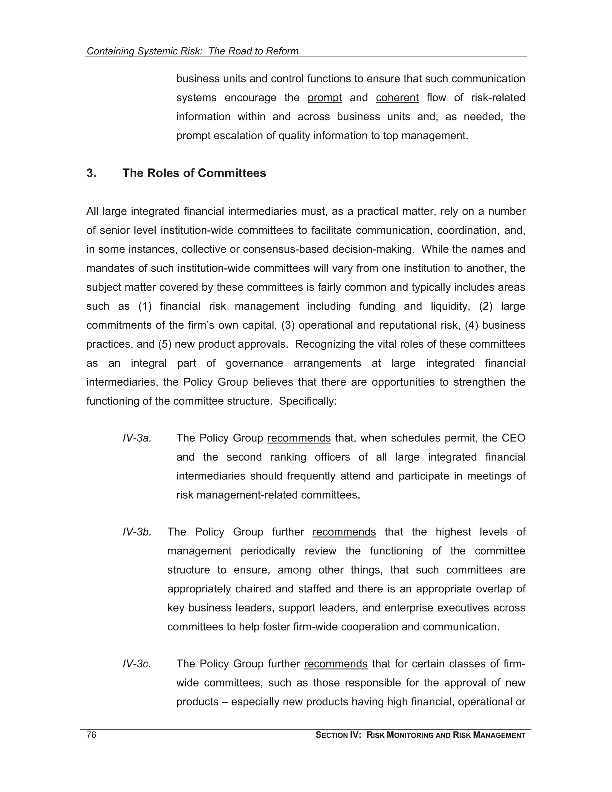 Containing Systemic Risk: The Road to Reform

                   business units and control functions to ensure that such communication
                   systems encourage the prompt and coherent flow of risk-related
                   information within and across business units and, as needed, the
                   prompt escalation of quality information to top management.


3.     The Roles of Committees


All large integrated financial intermediaries must, as a practical matter, rely on a number
of senior level institution-wide committees to facilitate communication, coordination, and,
in some instances, collective or consensus-based decision-making. While the names and
mandates of such institution-wide committees will vary from one institution to another, the
subject matter covered by these committees is fairly common and typically includes areas
such as (1) financial risk management including funding and liquidity, (2) large
commitments of the firm’s own capital, (3) operational and reputational risk, (4) business
practices, and (5) new product approvals. Recognizing the vital roles of these committees
as an integral part of governance arrangements at large integrated financial
intermediaries, the Policy Group believes that there are opportunities to strengthen the
functioning of the committee structure. Specifically:


       IV-3a.      The Policy Group recommends that, when schedules permit, the CEO
                   and the second ranking officers of all large integrated financial
                   intermediaries should frequently attend and participate in meetings of
                   risk management-related committees.


       IV-3b.    The Policy Group further recommends that the highest levels of
                 management periodically review the functioning of the committee
                 structure to ensure, among other things, that such committees are
                 appropriately chaired and staffed and there is an appropriate overlap of
                 key business leaders, support leaders, and enterprise executives across
                 committees to help foster firm-wide cooperation and communication.


       IV-3c.      The Policy Group further recommends that for certain classes of firm-
                   wide committees, such as those responsible for the approval of new
                   products – especially new products having high financial, operational or

76                                              SECTION IV: RISK MONITORING AND RISK MANAGEMENT
 