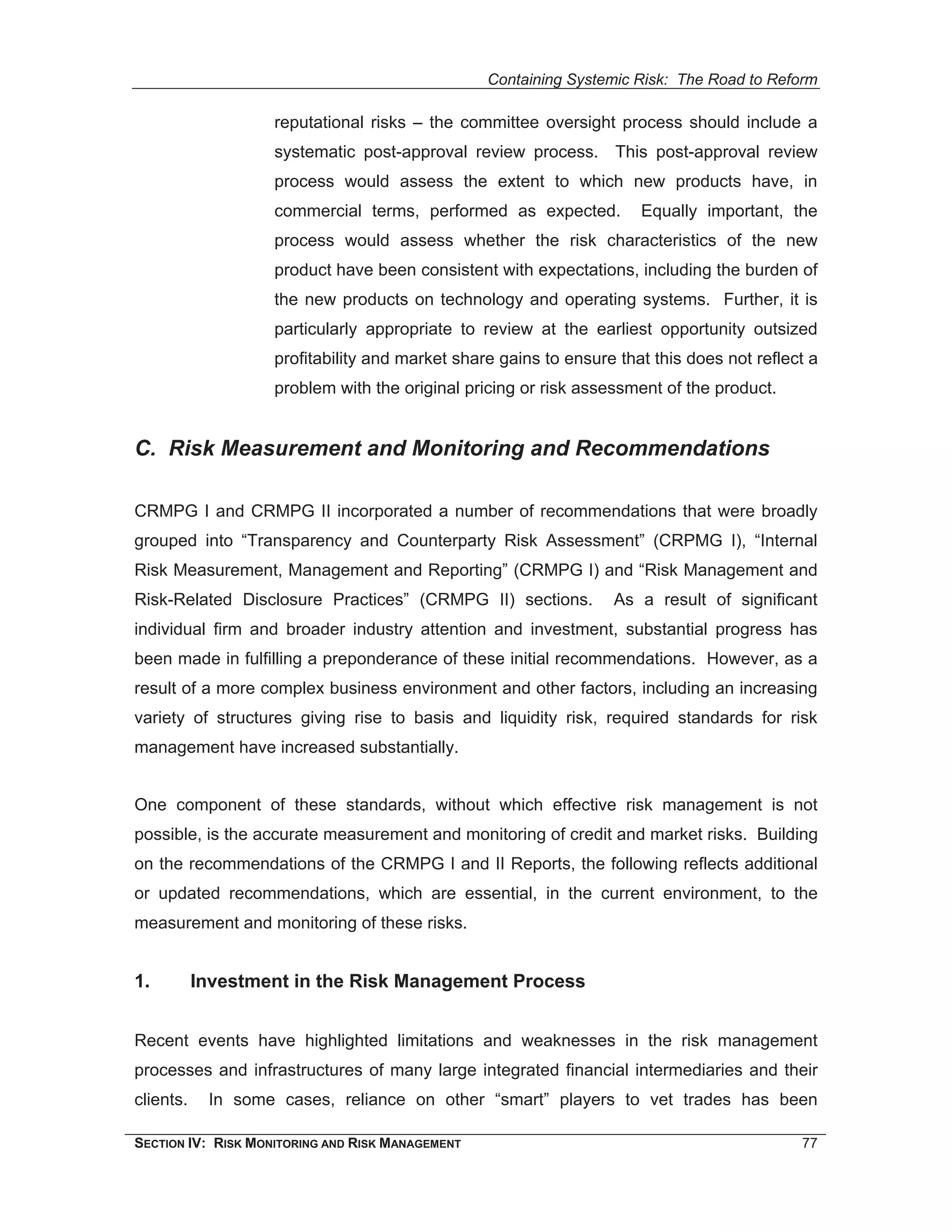 Containing Systemic Risk: The Road to Reform

                    reputational risks – the committee oversight process should include a
                    systematic post-approval review process. This post-approval review
                    process would assess the extent to which new products have, in
                    commercial terms, performed as expected.          Equally important, the
                    process would assess whether the risk characteristics of the new
                    product have been consistent with expectations, including the burden of
                    the new products on technology and operating systems. Further, it is
                    particularly appropriate to review at the earliest opportunity outsized
                    profitability and market share gains to ensure that this does not reflect a
                    problem with the original pricing or risk assessment of the product.


C. Risk Measurement and Monitoring and Recommendations

CRMPG I and CRMPG II incorporated a number of recommendations that were broadly
grouped into “Transparency and Counterparty Risk Assessment” (CRPMG I), “Internal
Risk Measurement, Management and Reporting” (CRMPG I) and “Risk Management and
Risk-Related Disclosure Practices” (CRMPG II) sections.           As a result of significant
individual firm and broader industry attention and investment, substantial progress has
been made in fulfilling a preponderance of these initial recommendations. However, as a
result of a more complex business environment and other factors, including an increasing
variety of structures giving rise to basis and liquidity risk, required standards for risk
management have increased substantially.


One component of these standards, without which effective risk management is not
possible, is the accurate measurement and monitoring of credit and market risks. Building
on the recommendations of the CRMPG I and II Reports, the following reflects additional
or updated recommendations, which are essential, in the current environment, to the
measurement and monitoring of these risks.


1.         Investment in the Risk Management Process


Recent events have highlighted limitations and weaknesses in the risk management
processes and infrastructures of many large integrated financial intermediaries and their
clients.    In some cases, reliance on other “smart” players to vet trades has been

SECTION IV: RISK MONITORING AND RISK MANAGEMENT                                             77
 