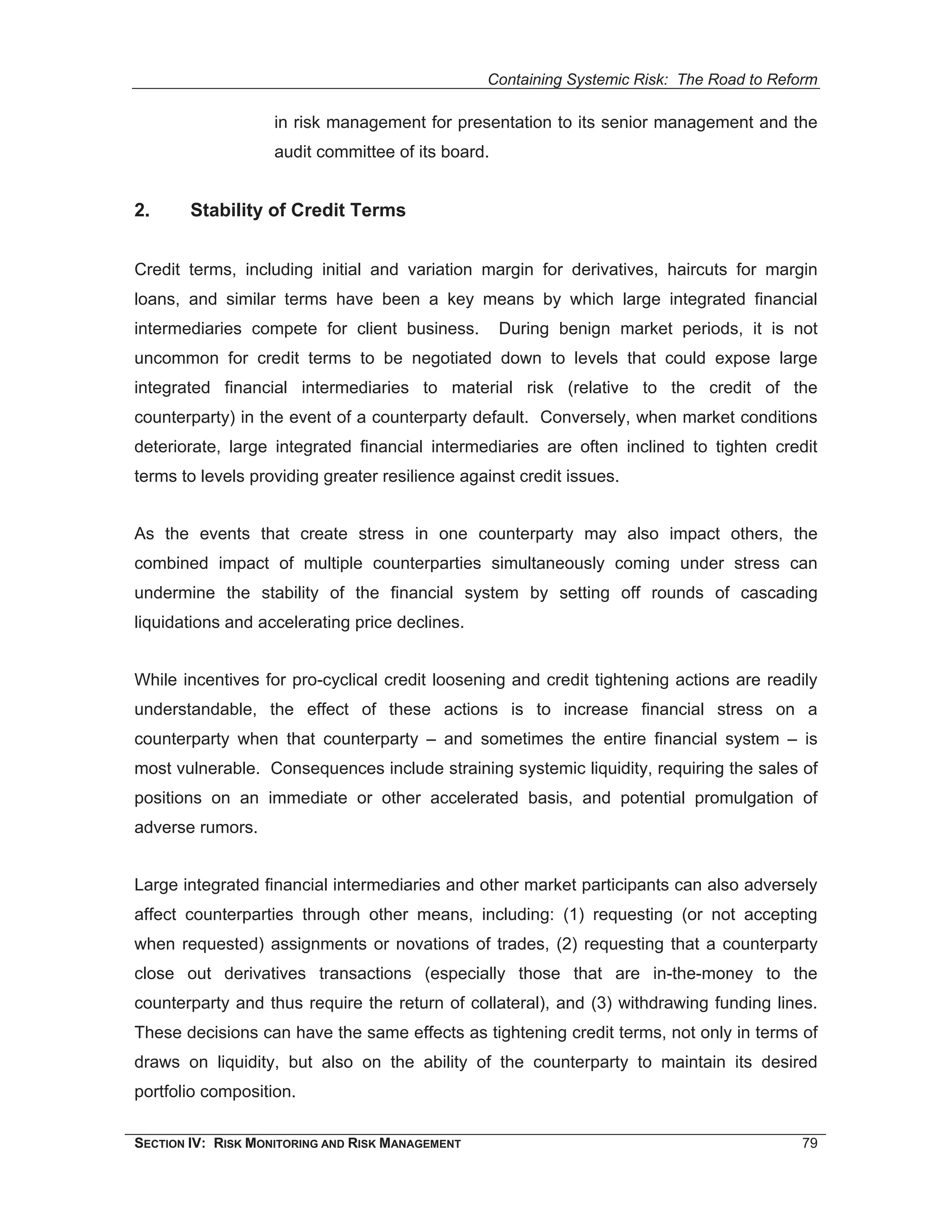 Containing Systemic Risk: The Road to Reform

                    in risk management for presentation to its senior management and the
                    audit committee of its board.


2.      Stability of Credit Terms


Credit terms, including initial and variation margin for derivatives, haircuts for margin
loans, and similar terms have been a key means by which large integrated financial
intermediaries compete for client business.         During benign market periods, it is not
uncommon for credit terms to be negotiated down to levels that could expose large
integrated financial intermediaries to material risk (relative to the credit of the
counterparty) in the event of a counterparty default. Conversely, when market conditions
deteriorate, large integrated financial intermediaries are often inclined to tighten credit
terms to levels providing greater resilience against credit issues.


As the events that create stress in one counterparty may also impact others, the
combined impact of multiple counterparties simultaneously coming under stress can
undermine the stability of the financial system by setting off rounds of cascading
liquidations and accelerating price declines.


While incentives for pro-cyclical credit loosening and credit tightening actions are readily
understandable, the effect of these actions is to increase financial stress on a
counterparty when that counterparty – and sometimes the entire financial system – is
most vulnerable. Consequences include straining systemic liquidity, requiring the sales of
positions on an immediate or other accelerated basis, and potential promulgation of
adverse rumors.


Large integrated financial intermediaries and other market participants can also adversely
affect counterparties through other means, including: (1) requesting (or not accepting
when requested) assignments or novations of trades, (2) requesting that a counterparty
close out derivatives transactions (especially those that are in-the-money to the
counterparty and thus require the return of collateral), and (3) withdrawing funding lines.
These decisions can have the same effects as tightening credit terms, not only in terms of
draws on liquidity, but also on the ability of the counterparty to maintain its desired
portfolio composition.

SECTION IV: RISK MONITORING AND RISK MANAGEMENT                                            79
 