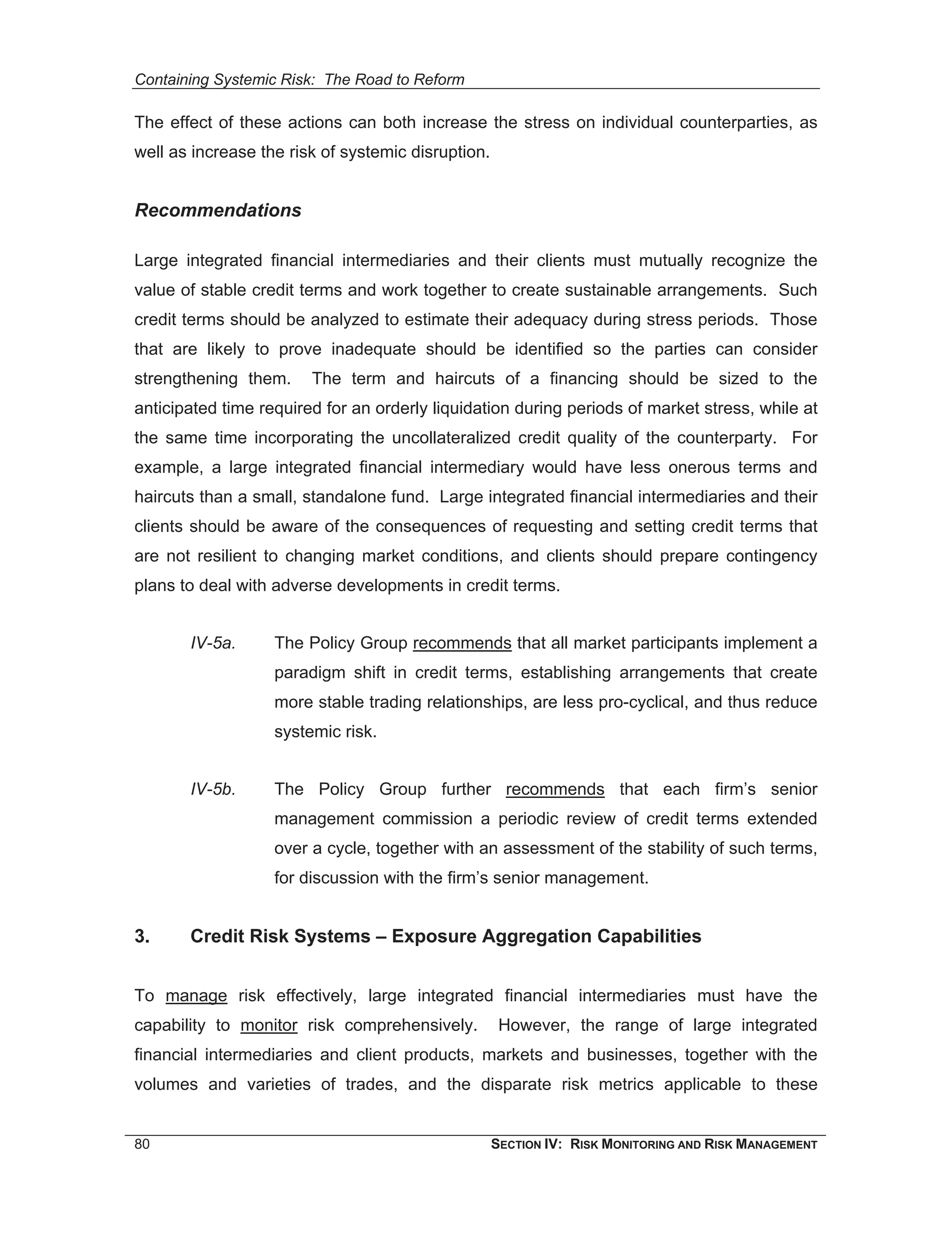 Containing Systemic Risk: The Road to Reform

The effect of these actions can both increase the stress on individual counterparties, as
well as increase the risk of systemic disruption.


Recommendations

Large integrated financial intermediaries and their clients must mutually recognize the
value of stable credit terms and work together to create sustainable arrangements. Such
credit terms should be analyzed to estimate their adequacy during stress periods. Those
that are likely to prove inadequate should be identified so the parties can consider
strengthening them.     The term and haircuts of a financing should be sized to the
anticipated time required for an orderly liquidation during periods of market stress, while at
the same time incorporating the uncollateralized credit quality of the counterparty. For
example, a large integrated financial intermediary would have less onerous terms and
haircuts than a small, standalone fund. Large integrated financial intermediaries and their
clients should be aware of the consequences of requesting and setting credit terms that
are not resilient to changing market conditions, and clients should prepare contingency
plans to deal with adverse developments in credit terms.


       IV-5a.      The Policy Group recommends that all market participants implement a
                   paradigm shift in credit terms, establishing arrangements that create
                   more stable trading relationships, are less pro-cyclical, and thus reduce
                   systemic risk.


       IV-5b.      The Policy Group further recommends that each firm’s senior
                   management commission a periodic review of credit terms extended
                   over a cycle, together with an assessment of the stability of such terms,
                   for discussion with the firm’s senior management.


3.     Credit Risk Systems – Exposure Aggregation Capabilities


To manage risk effectively, large integrated financial intermediaries must have the
capability to monitor risk comprehensively.          However, the range of large integrated
financial intermediaries and client products, markets and businesses, together with the
volumes and varieties of trades, and the disparate risk metrics applicable to these


80                                                  SECTION IV: RISK MONITORING AND RISK MANAGEMENT
 