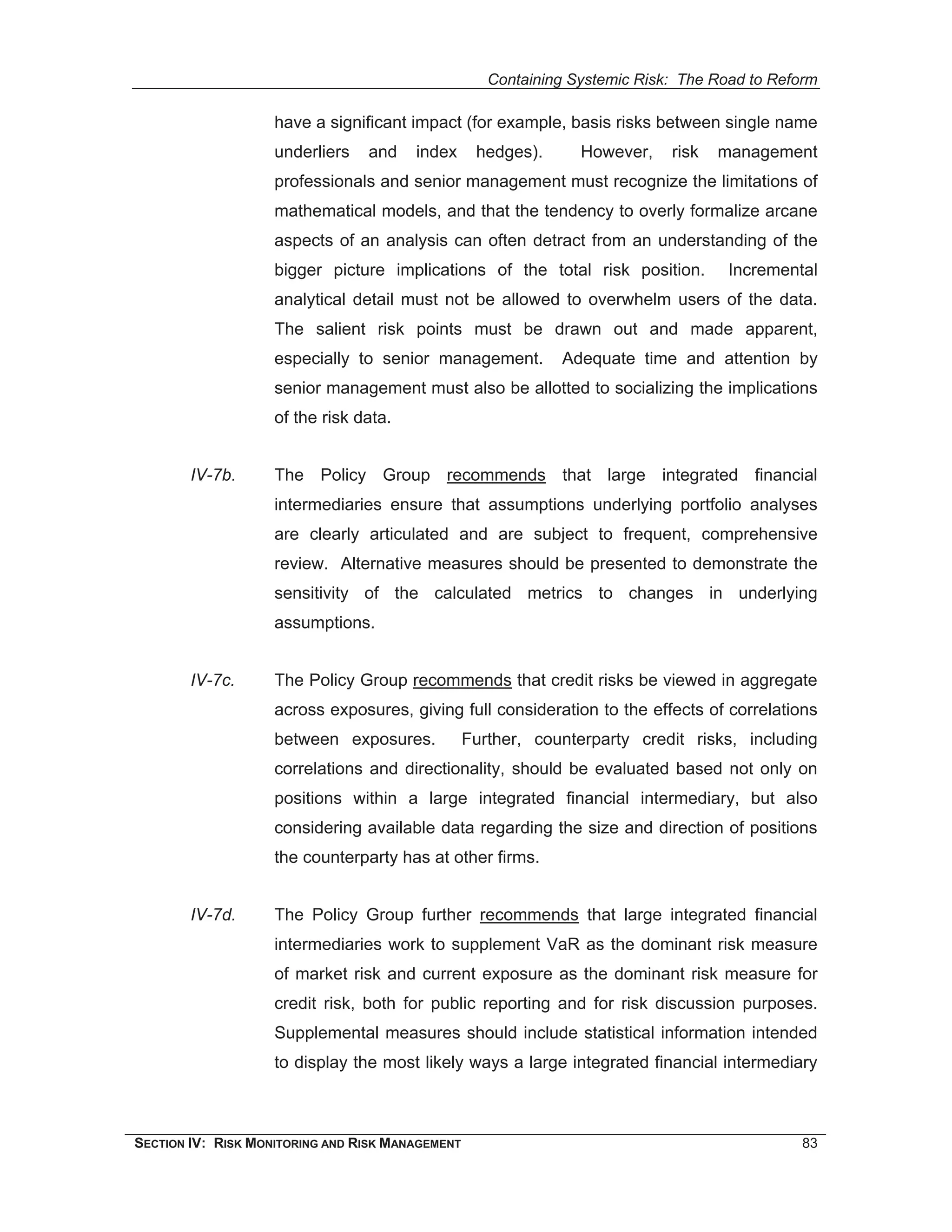 Containing Systemic Risk: The Road to Reform

                    have a significant impact (for example, basis risks between single name
                    underliers   and    index      hedges).      However,    risk   management
                    professionals and senior management must recognize the limitations of
                    mathematical models, and that the tendency to overly formalize arcane
                    aspects of an analysis can often detract from an understanding of the
                    bigger picture implications of the total risk position.          Incremental
                    analytical detail must not be allowed to overwhelm users of the data.
                    The salient risk points must be drawn out and made apparent,
                    especially to senior management.          Adequate time and attention by
                    senior management must also be allotted to socializing the implications
                    of the risk data.


        IV-7b.      The Policy Group recommends that large integrated financial
                    intermediaries ensure that assumptions underlying portfolio analyses
                    are clearly articulated and are subject to frequent, comprehensive
                    review. Alternative measures should be presented to demonstrate the
                    sensitivity of the calculated metrics to changes in underlying
                    assumptions.


        IV-7c.      The Policy Group recommends that credit risks be viewed in aggregate
                    across exposures, giving full consideration to the effects of correlations
                    between exposures.            Further, counterparty credit risks, including
                    correlations and directionality, should be evaluated based not only on
                    positions within a large integrated financial intermediary, but also
                    considering available data regarding the size and direction of positions
                    the counterparty has at other firms.


        IV-7d.      The Policy Group further recommends that large integrated financial
                    intermediaries work to supplement VaR as the dominant risk measure
                    of market risk and current exposure as the dominant risk measure for
                    credit risk, both for public reporting and for risk discussion purposes.
                    Supplemental measures should include statistical information intended
                    to display the most likely ways a large integrated financial intermediary



SECTION IV: RISK MONITORING AND RISK MANAGEMENT                                               83
 