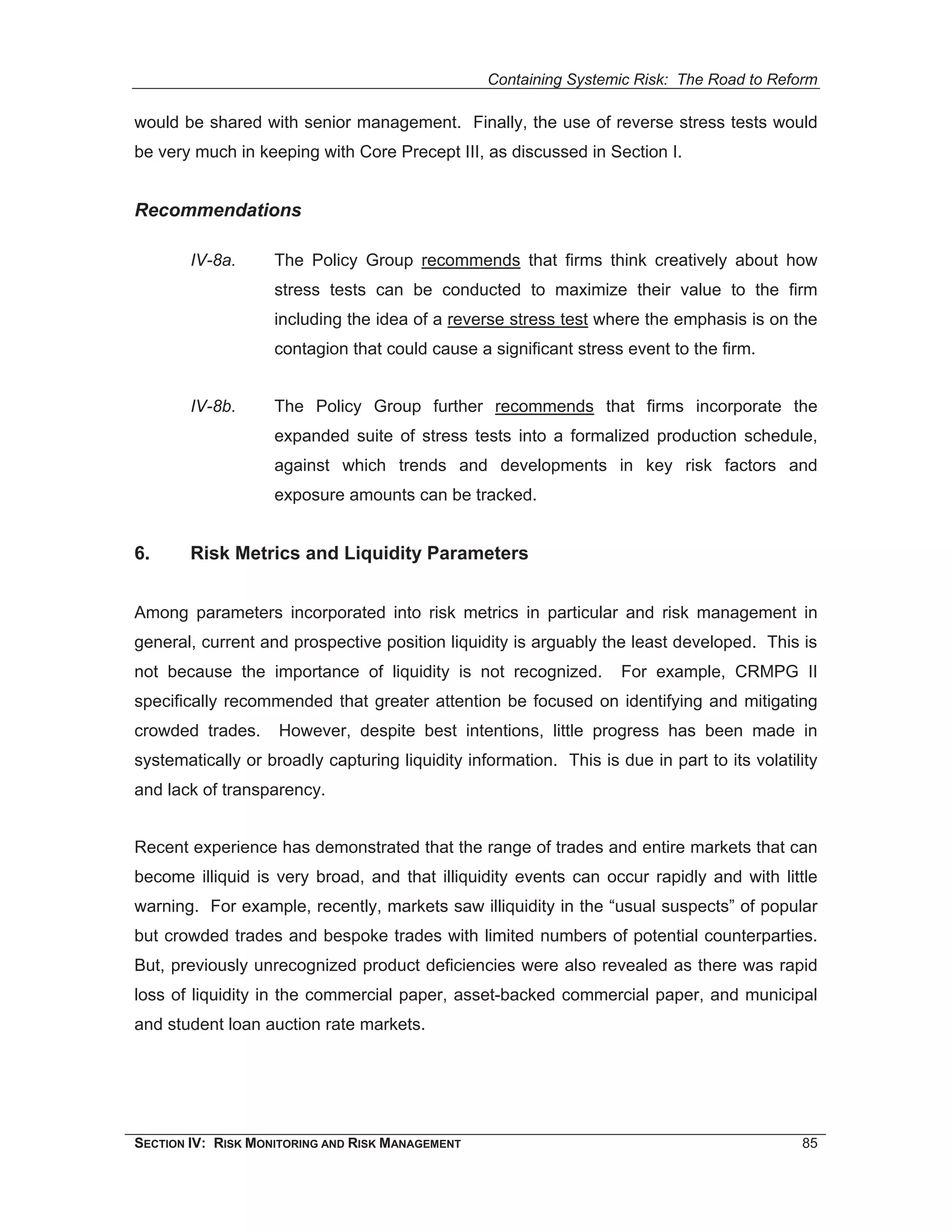 Containing Systemic Risk: The Road to Reform

would be shared with senior management. Finally, the use of reverse stress tests would
be very much in keeping with Core Precept III, as discussed in Section I.


Recommendations

        IV-8a.      The Policy Group recommends that firms think creatively about how
                    stress tests can be conducted to maximize their value to the firm
                    including the idea of a reverse stress test where the emphasis is on the
                    contagion that could cause a significant stress event to the firm.


        IV-8b.      The Policy Group further recommends that firms incorporate the
                    expanded suite of stress tests into a formalized production schedule,
                    against which trends and developments in key risk factors and
                    exposure amounts can be tracked.


6.      Risk Metrics and Liquidity Parameters


Among parameters incorporated into risk metrics in particular and risk management in
general, current and prospective position liquidity is arguably the least developed. This is
not because the importance of liquidity is not recognized.          For example, CRMPG II
specifically recommended that greater attention be focused on identifying and mitigating
crowded trades.     However, despite best intentions, little progress has been made in
systematically or broadly capturing liquidity information. This is due in part to its volatility
and lack of transparency.


Recent experience has demonstrated that the range of trades and entire markets that can
become illiquid is very broad, and that illiquidity events can occur rapidly and with little
warning. For example, recently, markets saw illiquidity in the “usual suspects” of popular
but crowded trades and bespoke trades with limited numbers of potential counterparties.
But, previously unrecognized product deficiencies were also revealed as there was rapid
loss of liquidity in the commercial paper, asset-backed commercial paper, and municipal
and student loan auction rate markets.




SECTION IV: RISK MONITORING AND RISK MANAGEMENT                                              85
 