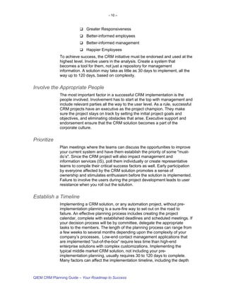 - 10 –



                            Greater Responsiveness
                            Better-informed employees
                            Better-informed management
                            Happier Employees
             To achieve success, the CRM initiative must be endorsed and used at the
             highest level. Involve users in the analysis. Create a system that
             becomes a tool for them, not just a repository for management
             information. A solution may take as little as 30 days to implement, all the
             way up to 120 days, based on complexity.


Involve the Appropriate People
             The most important factor in a successful CRM implementation is the
             people involved. Involvement has to start at the top with management and
             include relevant parties all the way to the user level. As a rule, successful
             CRM projects have an executive as the project champion. They make
             sure the project stays on track by setting the initial project goals and
             objectives, and eliminating obstacles that arise. Executive support and
             endorsement ensure that the CRM solution becomes a part of the
             corporate culture.


Prioritize
             Plan meetings where the teams can discuss the opportunities to improve
             your current system and have them establish the priority of some "must-
             do’s". Since the CRM project will also impact management and
             information services (IS), poll them individually or create representative
             teams to compile their critical success factors as well. Early participation
             by everyone affected by the CRM solution promotes a sense of
             ownership and stimulates enthusiasm before the solution is implemented.
             Failure to involve the users during the project development leads to user
             resistance when you roll out the solution.


Establish a Timeline
             Implementing a CRM solution, or any automation project, without pre-
             implementation planning is a sure-fire way to set out on the road to
             failure. An effective planning process includes creating the project
             calendar, complete with established deadlines and scheduled meetings. If
             your decision process will be by committee, delegate the appropriate
             tasks to the members. The length of the planning process can range from
             a few weeks to several months depending upon the complexity of your
             company’s processes. Low-end contact management applications that
             are implemented "out-of-the-box" require less time than high-end
             enterprise solutions with complex customizations. Implementing the
             typical middle market CRM solution, not including your pre-
             implementation planning, usually requires 30 to 120 days to complete.
             Many factors can affect the implementation timeline, including the depth



QIEM CRM Planning Guide – Your Roadmap to Success
 