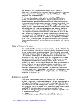 - 11 –



             and breadth of your customizations, amount of your internal IS
             department’s participation, the number of users to automate, the amount
             of data to convert, and the degree to which the CRM solution will be
             integrated with existing systems.
             To help our clients begin realizing the benefit of their CRM solution
             quickly, QIEM recommends a phased implementation approach. In a
             phased approach, we begin by implementing the solution with only the
             minimum amount of customization necessary to meet your projects most
             critical success factors. Your employees begin using the CRM solution
             quickly and your company starts to realize ROI immediately. As the users
             become familiar with the system’s capabilities and features, additional
             customizations are made in subsequent phases. The most successful
             CRM projects only attempt to implement in each phase as much as the
             users organization can absorb. A phased implementation can also help
             your project avoid the "scope creep" that can occur when you attempt to
             address too many requirements all at once. If you approach your CRM
             project with a long-term vision, then segment that vision into prioritized
             phases; you’ll be less likely to overwhelm your organization with massive
             changes.


Take a Technical Inventory
             One area that’s often overlooked prior to selecting a CRM solution is the
             technical inventory. It is critical to know the current components and age
             of your company’s technical infrastructure. This information will directly
             impact both the cost and operability of any CRM solution. Enterprise wide
             CRM solutions are designed for the client/server environment, Web-
             based environment or combination of the two. While some products will
             function in a variety of technical infrastructure configurations, others are
             designed for a limited number of configurations. If your technical
             infrastructure will not support the application you select, you may have to
             decide whether to change your infrastructure or choose from a more
             limited list of solution options. Some solution providers or software
             publishers offer system-hosting services. This alleviates some of your
             internal IS department’s responsibility from some of the maintenance and
             administration of your CRM solution, but generally costs considerably
             more over 48 months or so.


Establish a Budget
             Front-office automation solutions vary from low-end, "off-the-shelf"
             products to high-end, customizable solutions. The cost of these products
             will vary significantly based on functionality, scalability and architectural
             elegance. While the CRM marketplace is crowded and fragmented, you
             should be able to compile a short list of systems to review based on your
             specific CRM objectives, business requirements and technical
             infrastructure. The greater your functional requirements, expect the cost
             for the system to increase.
             Your CRM project budget will need to account for the following



QIEM CRM Planning Guide – Your Roadmap to Success
 