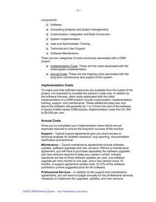 - 12 –



             components:
                    Software
                    Consulting (analysis and project management)
                    Customization, Integration and Data Conversion
                    System Implementation
                    User and Administrator Training
                    Technical and User Support
                    Software Maintenance
             There are two categories of costs commonly associated with a CRM
             project:
                    Implementation Costs: These are the costs associated with the
                    initial system implementation.
                    Annual Costs: These are the ongoing costs associated with the
                    long-term maintenance and support of the system.

             Implementation Costs
             To make sure that sufficient resources are available from the outset of the
             project, it is important to consider the solution’s total cost. In addition to
             the software licenses, other costs associated with the initial
             implementation of a CRM solution include customization, implementation,
             training, support, and maintenance. These additional costs over and
             above the software will generally be 1 to 3 times the cost of the software.
             A typical middle market CRM solution implementation costs from $1,000
             to $4,000 per user.

             Annual Costs
             Once you’ve completed your implementation there will be annual
             expenses required to ensure the long-term success of the solution.
             Support – Typical support agreements give you direct access to
             technical analysts for problem resolution, bug reporting, documentation
             clarification and technical.
             Maintenance – Typical maintenance agreements include software
             updates, software upgrades and new versions. Without a maintenance
             agreement, you will have to purchase separately the software upgrades
             and new versions required to keep your system current. Industry
             standards are two to three software updates per year, one software
             upgrade per nine months to one year, and a new version every 18
             months. A support agreement usually costs 10-15% of the software
             publisher’s current suggested price for the software.
             Professional Services – In addition to the support and maintenance
             agreements, you will want to budget annually for the professional services
             necessary to implement the upgrades, updates, and new versions.



QIEM CRM Planning Guide – Your Roadmap to Success
 