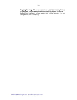 - 13 –



             Ongoing Training – When new versions or customizations are planned,
             you will need to include additional training for your users in the annual
             budget. New employees will also require user training to ensure they are
             using the solution successfully.




QIEM CRM Planning Guide – Your Roadmap to Success
 