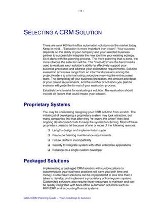 - 14 –




SELECTING A CRM SOLUTION
             There are over 400 front-office automation solutions on the market today.
             Keep in mind…"Execution is more important than vision". Your success
             depends on the ability of your company and your selected business
             partner to successfully integrate the new tool into your existing ecology.
             So it starts with the planning process. The more planning that is done, the
             more obvious the selection will be. The "must-do’s" are the benchmarks
             used to evaluate each solution’s ability to effectively support your
             business processes and address your automation requirements. Solution
             evaluation processes range from an informal discussion among the
             project leaders to a formal rating procedure involving the entire project
             team. The complexity of your business processes, the amount and detail
             of your project requirements, and the number of solutions you plan to
             evaluate will guide the format of your evaluation process.
             Establish benchmarks for evaluating a solution. The evaluation should
             include all factors that could impact your solution.


Proprietary Systems
             You may be considering designing your CRM solution from scratch. The
             initial cost of developing a proprietary system may look attractive, but
             many companies find that after they "re-invent the wheel" they face
             ongoing development costs to keep the system functioning. Most of these
             proprietary projects fail because of one or more of the following reasons:
                    Lengthy design and implementation cycle
                    Resource draining maintenance requirements
                    Future platform incompatibility
                    Inability to integrate system with other enterprise applications
                    Reliance on a single custom developer


Packaged Solutions
             Implementing a packaged CRM solution with customizations to
             accommodate your business practices will save you both time and
             money. Customized solutions can be implemented in less time than it
             takes to develop and implement a proprietary or homegrown system.
             Customized solutions also require fewer resources to maintain and can
             be readily integrated with back-office automation solutions such as
             MRP/ERP and accounting/finance systems.


QIEM CRM Planning Guide – Your Roadmap to Success
 