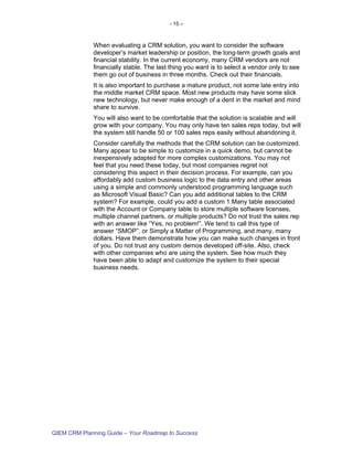 - 15 –



             When evaluating a CRM solution, you want to consider the software
             developer’s market leadership or position, the long-term growth goals and
             financial stability. In the current economy, many CRM vendors are not
             financially stable. The last thing you want is to select a vendor only to see
             them go out of business in three months. Check out their financials.
             It is also important to purchase a mature product, not some late entry into
             the middle market CRM space. Most new products may have some slick
             new technology, but never make enough of a dent in the market and mind
             share to survive.
             You will also want to be comfortable that the solution is scalable and will
             grow with your company. You may only have ten sales reps today, but will
             the system still handle 50 or 100 sales reps easily without abandoning it.
             Consider carefully the methods that the CRM solution can be customized.
             Many appear to be simple to customize in a quick demo, but cannot be
             inexpensively adapted for more complex customizations. You may not
             feel that you need these today, but most companies regret not
             considering this aspect in their decision process. For example, can you
             affordably add custom business logic to the data entry and other areas
             using a simple and commonly understood programming language such
             as Microsoft Visual Basic? Can you add additional tables to the CRM
             system? For example, could you add a custom 1:Many table associated
             with the Account or Company table to store multiple software licenses,
             multiple channel partners, or multiple products? Do not trust the sales rep
             with an answer like “Yes, no problem!”. We tend to call this type of
             answer “SMOP”, or Simply a Matter of Programming, and many, many
             dollars. Have them demonstrate how you can make such changes in front
             of you. Do not trust any custom demos developed off-site. Also, check
             with other companies who are using the system. See how much they
             have been able to adapt and customize the system to their special
             business needs.




QIEM CRM Planning Guide – Your Roadmap to Success
 