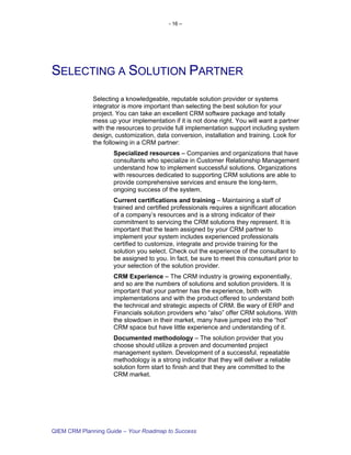 - 16 –




SELECTING A SOLUTION PARTNER
             Selecting a knowledgeable, reputable solution provider or systems
             integrator is more important than selecting the best solution for your
             project. You can take an excellent CRM software package and totally
             mess up your implementation if it is not done right. You will want a partner
             with the resources to provide full implementation support including system
             design, customization, data conversion, installation and training. Look for
             the following in a CRM partner:
                    Specialized resources – Companies and organizations that have
                    consultants who specialize in Customer Relationship Management
                    understand how to implement successful solutions. Organizations
                    with resources dedicated to supporting CRM solutions are able to
                    provide comprehensive services and ensure the long-term,
                    ongoing success of the system.
                    Current certifications and training – Maintaining a staff of
                    trained and certified professionals requires a significant allocation
                    of a company’s resources and is a strong indicator of their
                    commitment to servicing the CRM solutions they represent. It is
                    important that the team assigned by your CRM partner to
                    implement your system includes experienced professionals
                    certified to customize, integrate and provide training for the
                    solution you select. Check out the experience of the consultant to
                    be assigned to you. In fact, be sure to meet this consultant prior to
                    your selection of the solution provider.
                    CRM Experience – The CRM industry is growing exponentially,
                    and so are the numbers of solutions and solution providers. It is
                    important that your partner has the experience, both with
                    implementations and with the product offered to understand both
                    the technical and strategic aspects of CRM. Be wary of ERP and
                    Financials solution providers who “also” offer CRM solutions. With
                    the slowdown in their market, many have jumped into the “hot”
                    CRM space but have little experience and understanding of it.
                    Documented methodology – The solution provider that you
                    choose should utilize a proven and documented project
                    management system. Development of a successful, repeatable
                    methodology is a strong indicator that they will deliver a reliable
                    solution form start to finish and that they are committed to the
                    CRM market.




QIEM CRM Planning Guide – Your Roadmap to Success
 