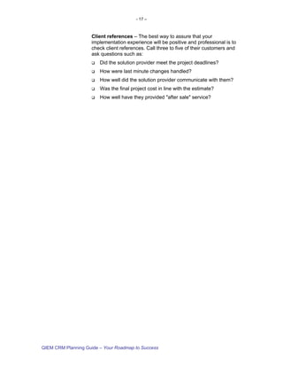 - 17 –



                    Client references – The best way to assure that your
                    implementation experience will be positive and professional is to
                    check client references. Call three to five of their customers and
                    ask questions such as:
                        Did the solution provider meet the project deadlines?
                        How were last minute changes handled?
                        How well did the solution provider communicate with them?
                        Was the final project cost in line with the estimate?
                        How well have they provided "after sale" service?




QIEM CRM Planning Guide – Your Roadmap to Success
 