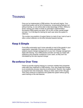 - 18 –




TRAINING
             Once you’ve implemented a CRM solution, the real work begins. Your
             customized system will be full of timesaving, moneymaking features; but
             without training, no one will be able to take advantage of them. Without a
             doubt, training can make or break an automation implementation.
             Successful CRM projects set aside 10% to 20% of their overall budget
             and plan 1 to 2 full days for training for each user when the system is
             rolled out.
             The number one predictor of system failure is a lack of use. Lack of use is
             often a direct reflection on the effort directed towards training.


Keep it Simple
             Front-office automation won’t come naturally to most of the people in your
             organization, especially if they are not currently automated. These
             systems require change management on your end. Change management
             starts with training. Your CRM solution provider can help you foster self-
             sufficiency and computer confidence in your users, so they won’t be
             intimidated by the new required change.


Re-enforce Over Time
             Failure to provide ongoing training is a common mistake that companies
             make after they implement a CRM solution. First, they forget that change
             is an evolutionary process requiring re-enforcement. Second, they neglect
             to properly train new employees, relying on other users to fill in the gap.
             Third, they continue to customize and update the system without giving
             users training on the new features.




QIEM CRM Planning Guide – Your Roadmap to Success
 