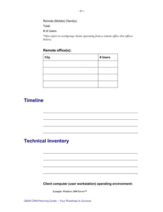 - 21 –



             Remote (Mobile) Client(s):
             Total:
             # of Users
             *Also refers to workgroup clients operating from a remote office (list offices
             below).


             Remote office(s):
               City                                           # Users




Timeline




Technical Inventory




             Client computer (user workstation) operating environment:

                      Example: Windows 2000 Server™


QIEM CRM Planning Guide – Your Roadmap to Success
 