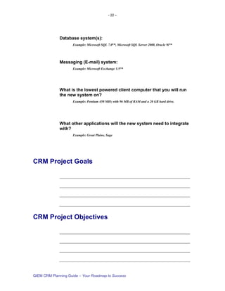 - 22 –




             Database system(s):
                    Example: Microsoft SQL 7.0™, Microsoft SQL Server 2000, Oracle 9i™




             Messaging (E-mail) system:
                    Example: Microsoft Exchange 5.5™




             What is the lowest powered client computer that you will run
             the new system on?
                    Example: Pentium 450 MHz with 96 MB of RAM and a 20 GB hard drive.




             What other applications will the new system need to integrate
             with?
                    Example: Great Plains, Sage




CRM Project Goals




CRM Project Objectives




QIEM CRM Planning Guide – Your Roadmap to Success
 