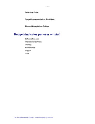 - 23 –



             Selection Date:


             Target Implementation Start Date:


             Phase I Completion Rollout:



Budget (indicates per user or total)
             Software/Licenses
             Professional Services
             Training
             Maintenance
             Support
             Total




QIEM CRM Planning Guide – Your Roadmap to Success
 