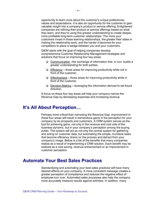 -4–



             opportunity to learn more about the customer’s unique preferences,
             values and expectations. It is also an opportunity for the customer to gain
             valuable insight into a company’s product or service offering. Enlightened
             companies are refining their product or service offerings based on what
             they learn, and they’re using this greater understanding to create deeper,
             more profitable long-term customer relationships. The more your
             customers invest in these learning relationships, the greater their stake in
             making the relationship work, and the harder it becomes for your
             competitors to place a wedge between you and your customers.
             QIEM starts with the goal of helping companies develop
             comprehensive Customer Relationship Management strategies and
             solutions that focus on improving four key areas:
                    Communication –the exchange of information that, in turn, builds a
                    greater understanding for both parties.
                    Efficiency – those areas for improving productivity while not in
                    front of the customer.
                    Effectiveness – those areas for improving productivity while in
                    front of the customer.
                    Decision-Making – leveraging the information derived to set future
                    direction.
             A focus on these four key areas will help your company narrow the
             Revenue Gap by decreasing expenses and increasing revenue.


It’s All About Perception…
             Perhaps more critical than narrowing the Revenue Gap, improvement in
             these four areas will result in tremendous gains in the perception for your
             company by its prospects and customers. A CRM system serves as the
             tool for achieving gains, not only in the revenue and cost side of the
             business dynamic, but in your company’s perception among the buying
             public. The system will act as not only the central system for gathering
             and acting on customer data, but automating the simple, mundane tasks
             that become efficiency drains on the process and detract from your
             company’s image. Below is a list of the benefits that many companies
             realize as a result of implementing a CRM solution. Each benefit may be
             realized as a cost saving, revenue enhancement or an improvement in
             customer perception.


Automate Your Best Sales Practices
             Standardizing and automating your best sales practices will have many
             desired effects on your company. A more consistent message creates a
             greater perception of competence and reduces the negative effect of
             employee turn over. Automated sales processes also help the company
             more accurately measure results against activities. In addition, many


QIEM CRM Planning Guide – Your Roadmap to Success
 