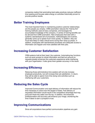 -5–



             companies realize that automating best sales practices reduces inefficient
             time wasting and focuses sales energy on activities historically proven to
             provide positive results.


Better Training Employees
             The most important factor in maintaining positive customer relationships
             are the people you employ. CRM automation reduces the "trial-by-fire"
             training methods used at many companies, and leverages the
             accumulated knowledge of the company. A variety of training benefits can
             be derived from CRM automation. New employees that start with a
             systemic standardized set of processes, methodologies and routines,
             generally come up to speed much more quickly. In addition, they are
             much less likely to make critical errors during their ramp-up phase. In
             addition, employees with standardized processes and adequate access to
             information are happier and more satisfied with their jobs.


Increasing Customer Satisfaction
             CRM systems hold at their heart, the customer. Automating key functions
             such as quick access to critical information and fast turn-around on
             requests greatly enhances the customers experience while interfacing
             with your organization. It also gives them greater accuracy in the result.


Increasing Efficiency
             Reducing those administrative time wasters will not only increase
             employee productivity, but will increase their job satisfaction. In return,
             they will be able to spend more time doing core activities such as
             interfacing with your customers.


Reducing the Sales Cycle
             Improved Communication and rapid delivery of information will reduce the
             time necessary to close even the largest of deals. Fast delivery of
             requested information would result in the competitive advantage that may
             just push those key sales over the top. In addition, the enhanced
             professionalism and accuracy will enhance your image, shortening the
             time it takes to earn a prospect’s trust.


Improving Communications
             Since all corporations have perfect communication pipelines any gain



QIEM CRM Planning Guide – Your Roadmap to Success
 