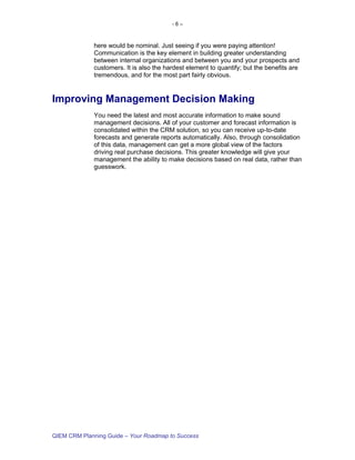 -6–



             here would be nominal. Just seeing if you were paying attention!
             Communication is the key element in building greater understanding
             between internal organizations and between you and your prospects and
             customers. It is also the hardest element to quantify; but the benefits are
             tremendous, and for the most part fairly obvious.


Improving Management Decision Making
             You need the latest and most accurate information to make sound
             management decisions. All of your customer and forecast information is
             consolidated within the CRM solution, so you can receive up-to-date
             forecasts and generate reports automatically. Also, through consolidation
             of this data, management can get a more global view of the factors
             driving real purchase decisions. This greater knowledge will give your
             management the ability to make decisions based on real data, rather than
             guesswork.




QIEM CRM Planning Guide – Your Roadmap to Success
 