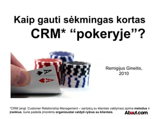 Kaip gauti sėkmingas kortas CRM* “pokeryje”? Remigijus Gineitis, 2010 *CRM (angl. Customer Relationship Management – santykių su klientais valdymas) apima  metodus  ir  įrankius , kurie padeda įmonėms  organizuotai valdyti   ryšius su klientais . 