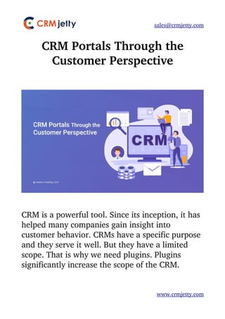 sales@crmjetty.com
CRM Portals Through the
Customer Perspective
CRM is a powerful tool. Since its inception, it has 
helped many companies gain insight into 
customer behavior. CRMs have a specific purpose 
and they serve it well. But they have a limited 
scope. That is why we need plugins. Plugins 
significantly increase the scope of the CRM. 
www.crmjetty.com
 