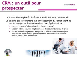 CRM : un outil pour
prospecter
La prospection se gère à l’intérieur d’un fichier sans cesse enrichi.
La collecte des informations et l’enrichissement du fichier client ne
repose pas que sur les commerciaux mais également sur :
 L’apport externe d’informations (ex. Contact business)
 L’apport interne (ex. une simple demande de documentation ou de prix)
 Le CRM permettra également d’organiser la prospection dans le temps en
fonction des déplacements géographiques ou de la sortie d’un nouveau
produit, le tout sans déperdition.
 