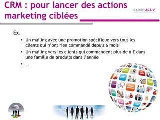 CRM : pour lancer des actions
marketing ciblées
Ex.
 Un mailing avec une promotion spécifique vers tous les
clients qui n’ont rien commandé depuis 6 mois
 Un mailing vers les clients qui commandent plus de x € dans
une famille de produits dans l’année
 …
 