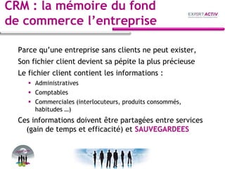CRM : la mémoire du fond
de commerce l’entreprise
Parce qu’une entreprise sans clients ne peut exister,
Son fichier client devient sa pépite la plus précieuse
Le fichier client contient les informations :
 Administratives
 Comptables
 Commerciales (interlocuteurs, produits consommés,
habitudes …)
Ces informations doivent être partagées entre services
(gain de temps et efficacité) et SAUVEGARDEES
 