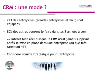CRM : une mode ?
• 2/3 des entreprises (grandes entreprises et PME) sont
équipées
• 80% des autres pensent le faire dans les 2 années à venir
• => Intérêt bien réel puisque le CRM n’est jamais supprimé
après sa mise en place dans une entreprise (ou que très
rarement <1%)
• Considéré comme stratégique pour l’entreprise
 