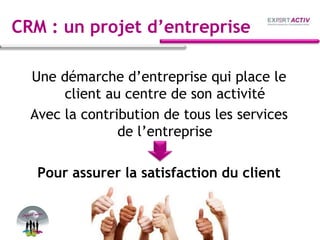 CRM : un projet d’entreprise
Une démarche d’entreprise qui place le
client au centre de son activité
Avec la contribution de tous les services
de l’entreprise
Pour assurer la satisfaction du client
 