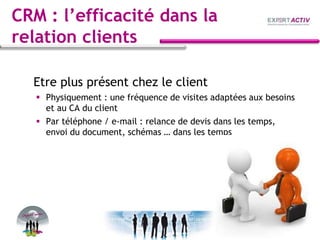 CRM : l’efficacité dans la
relation clients
Etre plus présent chez le client
 Physiquement : une fréquence de visites adaptées aux besoins
et au CA du client
 Par téléphone / e-mail : relance de devis dans les temps,
envoi du document, schémas … dans les temps
 