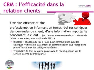 CRM : l’efficacité dans la
relation clients
Etre plus efficace et plus
professionnel en informant en temps réel ses collègues
des demandes du client, d’une information importante
concernant le client (ex. demande ou remise de prix, demande
de documentation, intervention du SAV …)
 0 papier = abandon du fax à l’ADV pour communiquer avec les
collègues =>moins de classement et communication plus rapide donc
plus efficace avec les collègues itinérants
 Traçabilité de tout ce qui se passe avec le client quelque soit le
service interne de l’entreprise
 