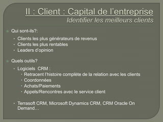    Qui sont-ils?:
     • Clients les plus générateurs de revenus
     • Clients les plus rentables
     • Leaders d’opinion

   Quels outils?
     • Logiciels CRM :
            Retracent l’histoire complète de la relation avec les clients
            Coordonnées
            Achats/Paiements
            Appels/Rencontres avec le service client

     • Terrasoft CRM, Microsoft Dynamics CRM, CRM Oracle On
       Demand…
 