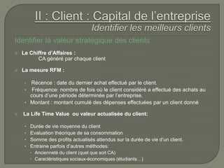 Identifier la valeur stratégique des clients
   Le Chiffre d’Affaires :
          CA généré par chaque client

   La mesure RFM :

     • Récence : date du dernier achat effectué par le client.
     • Fréquence: nombre de fois où le client considéré a effectué des achats au
       cours d’une période déterminée par l’entreprise.
     • Montant : montant cumulé des dépenses effectuées par un client donné

   La Life Time Value ou valeur actualisée du client:

     •   Durée de vie moyenne du client
     •   Evaluation théorique de sa consommation
     •   Somme des profits actualisés attendus sur la durée de vie d’un client.
     •   Entraine parfois d’autres méthodes:
          Ancienneté du client (quel que soit CA)
          Caractéristiques sociaux-économiques (étudiants…)
 