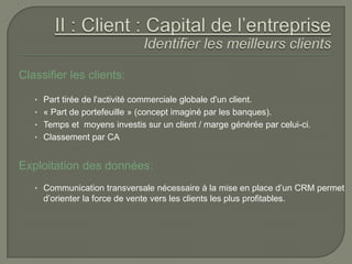 Classifier les clients:

   • Part tirée de l'activité commerciale globale d'un client.
   • « Part de portefeuille » (concept imaginé par les banques).
   • Temps et moyens investis sur un client / marge générée par celui-ci.
   • Classement par CA


Exploitation des données:
   • Communication transversale nécessaire à la mise en place d’un CRM permet
     d’orienter la force de vente vers les clients les plus profitables.
 
