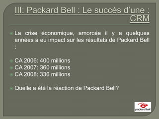    La crise économique, amorcée il y a quelques
    années a eu impact sur les résultats de Packard Bell
    :

 CA 2006: 400 millions
 CA 2007: 360 millions
 CA 2008: 336 millions


   Quelle a été la réaction de Packard Bell?
 