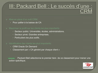    Mise en place d’un outil CRM:
     • Pour pallier à la baisse de CA

   Maximiser le profit sur les clients les plus importants:
        Secteur public: Universités, écoles, administrations.
        Secteur privé: Grandes entreprises.
        Particuliers les plus actifs.

   Identification des clients les plus importants:
      • CRM Oracle On Demand
      • Classement par « CA généré par chaque client »



             Packard Bell sélectionne le premier tiers de ce classement pour mener une
    action spécifique.
 