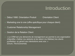    Début 1990: Orientation Produit            Orientation Client

   Marketing one to one (offre spécifique pour chaque client)

   Customer Relationship Management

   Gestion de la Relation Client

   « Le CRM est une démarche de management qui permet à une organisation
    d’identifier, d’attirer (ou séduire) et de retenir (ou fidéliser) les clients
    profitables, en gérant ses interactions avec eux. »
    (Ovum, The Economist)
 