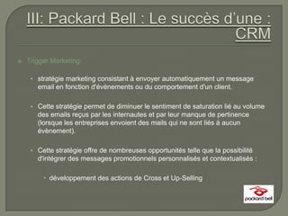    Trigger Marketing:

     • stratégie marketing consistant à envoyer automatiquement un message
       email en fonction d'évènements ou du comportement d'un client.

     • Cette stratégie permet de diminuer le sentiment de saturation lié au volume
       des emails reçus par les internautes et par leur manque de pertinence
       (lorsque les entreprises envoient des mails qui ne sont liés à aucun
       évènement).

     • Cette stratégie offre de nombreuses opportunités telle que la possibilité
       d'intégrer des messages promotionnels personnalisés et contextualisés :

          développement des actions de Cross et Up-Selling
 