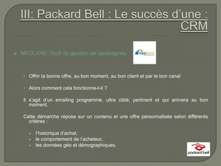    NEOLANE: Outil de gestion de campagnes



     • Offrir la bonne offre, au bon moment, au bon client et par le bon canal

     • Alors comment cela fonctionne-t-il ?

     Il s’agit d’un emailing programmé, ultra ciblé, pertinent et qui arrivera au bon
        moment.

     Cette démarche repose sur un contenu et une offre personnalisée selon différents
       critères :

       -   l’historique d’achat,
       -   le comportement de l’acheteur,
       -   les données géo et démographiques.
 