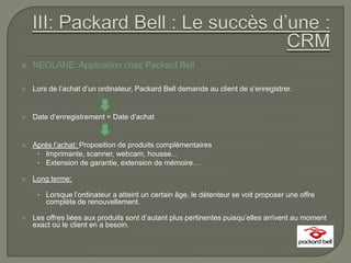    NEOLANE: Application chez Packard Bell

   Lors de l’achat d’un ordinateur, Packard Bell demande au client de s’enregistrer.


   Date d’enregistrement = Date d’achat


   Après l’achat: Proposition de produits complémentaires
     • Imprimante, scanner, webcam, housse...
     • Extension de garantie, extension de mémoire…

   Long terme:

     • Lorsque l’ordinateur a atteint un certain âge, le détenteur se voit proposer une offre
        complète de renouvellement.

   Les offres liées aux produits sont d’autant plus pertinentes puisqu’elles arrivent au moment
    exact où le client en a besoin.
 