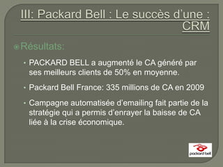  Résultats:

  • PACKARD BELL a augmenté le CA généré par
   ses meilleurs clients de 50% en moyenne.
  • Packard Bell France: 335 millions de CA en 2009

  • Campagne automatisée d’emailing fait partie de la
   stratégie qui a permis d’enrayer la baisse de CA
   liée à la crise économique.
 