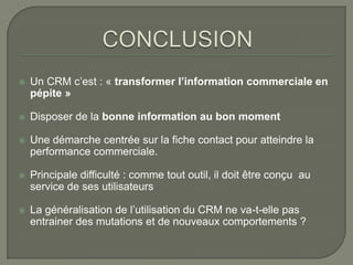    Un CRM c’est : « transformer l’information commerciale en
    pépite »

   Disposer de la bonne information au bon moment

   Une démarche centrée sur la fiche contact pour atteindre la
    performance commerciale.

   Principale difficulté : comme tout outil, il doit être conçu au
    service de ses utilisateurs

   La généralisation de l’utilisation du CRM ne va-t-elle pas
    entrainer des mutations et de nouveaux comportements ?
 