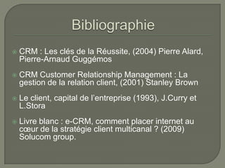    CRM : Les clés de la Réussite, (2004) Pierre Alard,
    Pierre-Arnaud Guggémos
   CRM Customer Relationship Management : La
    gestion de la relation client, (2001) Stanley Brown
   Le client, capital de l’entreprise (1993), J.Curry et
    L.Stora
   Livre blanc : e-CRM, comment placer internet au
    cœur de la stratégie client multicanal ? (2009)
    Solucom group.
 