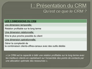 LES 3 DIMENSIONS DU CRM
une dimension temporelle:
Relation profitable sur le long terme
Une dimension relationnelle:
Etre le plus proche possible du client
Une dimension opérationnelle:
Gérer la complexité de
la combinaison clients-offres-canaux avec des outils dédiés



« Le CRM est la capacité à bâtir une relation profitable sur le long terme avec
les meilleurs clients en capitalisant sur l’ensemble des points de contacts par
une allocation optimale des ressources ».
 