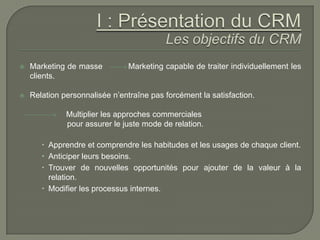    Marketing de masse          Marketing capable de traiter individuellement les
    clients.

   Relation personnalisée n’entraîne pas forcément la satisfaction.

              Multiplier les approches commerciales
              pour assurer le juste mode de relation.

        Apprendre et comprendre les habitudes et les usages de chaque client.
        Anticiper leurs besoins.
        Trouver de nouvelles opportunités pour ajouter de la valeur à la
         relation.
        Modifier les processus internes.
 