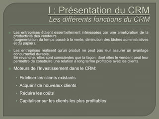    Les entreprises étaient essentiellement intéressées par une amélioration de la
    productivité des vendeurs
    (augmentation du temps passé à la vente, diminution des tâches administratives
    et du papier).
   Les entreprises réalisent qu’un produit ne peut pas leur assurer un avantage
    concurrentiel durable.
    En revanche, elles sont conscientes que la façon dont elles le vendent peut leur
    permettre de construire une relation à long terme profitable avec les clients.
   Moteurs de l’Investissement dans le CRM:

     • Fidéliser les clients existants
     • Acquérir de nouveaux clients
     • Réduire les coûts
     • Capitaliser sur les clients les plus profitables
 