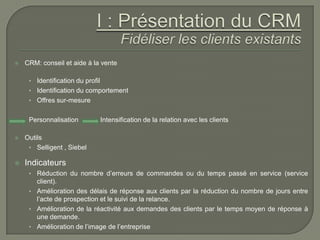    CRM: conseil et aide à la vente

     • Identification du profil
     • Identification du comportement
     • Offres sur-mesure


     Personnalisation             Intensification de la relation avec les clients

   Outils
     • Selligent , Siebel

   Indicateurs
     • Réduction du nombre d’erreurs de commandes ou du temps passé en service (service
       client).
     • Amélioration des délais de réponse aux clients par la réduction du nombre de jours entre
       l’acte de prospection et le suivi de la relance.
     • Amélioration de la réactivité aux demandes des clients par le temps moyen de réponse à
       une demande.
     • Amélioration de l’image de l’entreprise
 