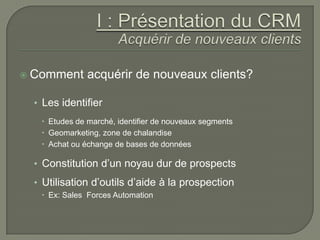  Comment      acquérir de nouveaux clients?

  • Les identifier
    Etudes de marché, identifier de nouveaux segments
    Geomarketing, zone de chalandise
    Achat ou échange de bases de données

  • Constitution d’un noyau dur de prospects
  • Utilisation d’outils d’aide à la prospection
    Ex: Sales Forces Automation
 