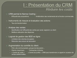    CRM permet le Narrow Casting :
     •   Efficacité des propositions          Amélioration des rendements de la fonction commerciale.

   Instruments de mesure et évaluation des actions:
     •   Taux de transformation

   Analyse des ventes:
     • Identification de l’efficacité des ventes par canal, segment, ou client
     • Meilleure allocation des dépenses


   Logiciel de gestion des BDD en ligne:
     • Limitation des volumes de papiers
     • Réduction des erreurs de facturation


   Augmentation du contrôle du client:
     • FAQ, site communautaire, groupe de discussion…
     • Clients s’expriment,     l’entreprise s’informe
     • « Centre de coûts »    « Centre de profits ». CRM peut transformer un appel en occasion de
       ventes additionnelles.
 