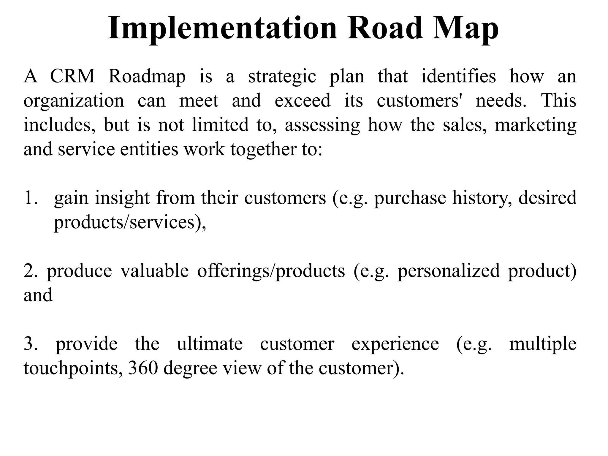 Implementation Road Map
A CRM Roadmap is a strategic plan that identifies how an
organization can meet and exceed its customers' needs. This
includes, but is not limited to, assessing how the sales, marketing
and service entities work together to:
1. gain insight from their customers (e.g. purchase history, desired
products/services),
2. produce valuable offerings/products (e.g. personalized product)
and
3. provide the ultimate customer experience (e.g. multiple
touchpoints, 360 degree view of the customer).
 
